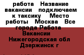 работа › Название вакансии ­ подключаем к таксику  › Место работы ­ Москва - Все города Работа » Вакансии   . Нижегородская обл.,Дзержинск г.
